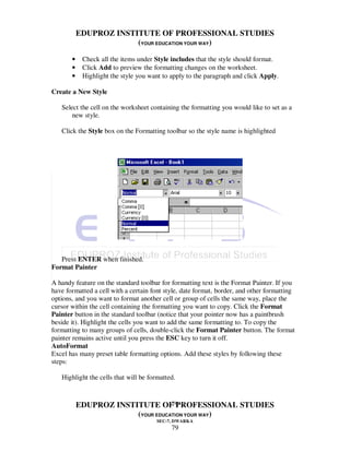EDUPROZ INSTITUTE OF PROFESSIONAL STUDIES
                        (YOUR EDUCATION YOUR WAY)

       •    Check all the items under Style includes that the style should format.
       •    Click Add to preview the formatting changes on the worksheet.
       •    Highlight the style you want to apply to the paragraph and click Apply.

Create a New Style

   Select the cell on the worksheet containing the formatting you would like to set as a
       new style.

   Click the Style box on the Formatting toolbar so the style name is highlighted




   Press ENTER when finished.
Format Painter

A handy feature on the standard toolbar for formatting text is the Format Painter. If you
have formatted a cell with a certain font style, date format, border, and other formatting
options, and you want to format another cell or group of cells the same way, place the
cursor within the cell containing the formatting you want to copy. Click the Format
Painter button in the standard toolbar (notice that your pointer now has a paintbrush
beside it). Highlight the cells you want to add the same formatting to. To copy the
formatting to many groups of cells, double-click the Format Painter button. The format
painter remains active until you press the ESC key to turn it off.
AutoFormat
Excel has many preset table formatting options. Add these styles by following these
steps:

   Highlight the cells that will be formatted.


                                   79
           EDUPROZ INSTITUTE OF PROFESSIONAL STUDIES
                        (YOUR EDUCATION YOUR WAY)
                                       SEC-7, DWARKA
                                            79
 