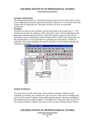 EDUPROZ INSTITUTE OF PROFESSIONAL STUDIES
                     (YOUR EDUCATION YOUR WAY)


Formulas and functions
The distinguishing feature of a spreadsheet program such as Excel is that it allows you to
create mathematical formulas and execute functions. Otherwise, it is not much more than
a large table for displaying text. This page will show you how to create these
calculations.
Formulas
Formulas are entered in the worksheet cell and must begin with an equal sign "=". The
formula then includes the addresses of the cells whose values will be manipulated with
appropriate operands placed in between. After the formula is typed into the cell, the
calculation executes immediately and the formula itself is visible in the formula bar. See
the example below to view the formula for calculating the sub total for a number of
textbooks. The formula multiplies the quantity and price of each textbook and adds the
subtotal for each book.




Linking Worksheets

You may want to use the value from a cell in another worksheet within the same
workbook in a formula. For example, the value of cell A1 in the current worksheet and
cell A2 in the second worksheet can be added using the format "sheetname!celladdress".
The formula for this example would be "=A1+Sheet2!A2" where the value of cell A1 in
the current worksheet is added to the value of cell A2 in the worksheet named "Sheet2



                                81
        EDUPROZ INSTITUTE OF PROFESSIONAL STUDIES
                     (YOUR EDUCATION YOUR WAY)
                                      SEC-7, DWARKA
                                            81
 
