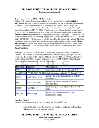 EDUPROZ INSTITUTE OF PROFESSIONAL STUDIES
                        (YOUR EDUCATION YOUR WAY)


Relative, Absolute, and Mixed Referencing
Calling cells by just their column and row labels (such as "A1") is called relative
referencing. When a formula contains relative referencing and it is copied from one cell
to another, Excel does not create an exact copy of the formula. It will change cell
addresses relative to the row and column they are moved to. For example, if a simple
addition formula in cell C1 "=(A1+B1)" is copied to cell C2, the formula would change
to "=(A2+B2)" to reflect the new row. To prevent this change, cells must be called by
absolute referencing and this is accomplished by placing dollar signs "$" within the cell
addresses in the formula. Continuing the previous example, the formula in cell C1 would
read "=($A$1+$B$1)" if the value of cell C2 should be the sum of cells A1 and B1. Both
the column and row of both cells are absolute and will not change when copied. Mixed
referencing can also be used where only the row OR column fixed. For example, in the
formula "=(A$1+$B2)", the row of cell A1 is fixed and the column of cell B2 is fixed.
Basic Functions

Functions can be a more efficient way of performing mathematical operations than
formulas. For example, if you wanted to add the values of cells D1 through D10, you
would type the formula "=D1+D2+D3+D4+D5+D6+D7+D8+D9+D10". A shorter way
would be to use the SUM function and simply type "=SUM(D1:D10)". Several other
functions and examples are given in the table below:




Function Wizard
View all functions available in Excel by using the Function Wizard.

       •    Activate the cell where the function will be placed and click the Function
            Wizard button on the standard toolbar.

                                   82
           EDUPROZ INSTITUTE OF PROFESSIONAL STUDIES
                        (YOUR EDUCATION YOUR WAY)
                                       SEC-7, DWARKA
                                            82
 