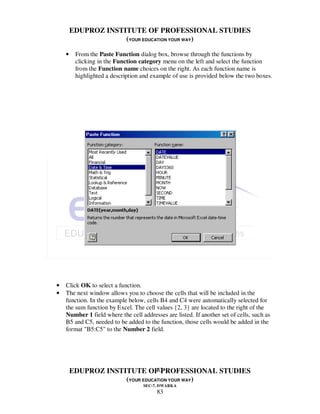 EDUPROZ INSTITUTE OF PROFESSIONAL STUDIES
                     (YOUR EDUCATION YOUR WAY)

    •    From the Paste Function dialog box, browse through the functions by
         clicking in the Function category menu on the left and select the function
         from the Function name choices on the right. As each function name is
         highlighted a description and example of use is provided below the two boxes.




•   Click OK to select a function.
•   The next window allows you to choose the cells that will be included in the
    function. In the example below, cells B4 and C4 were automatically selected for
    the sum function by Excel. The cell values {2, 3} are located to the right of the
    Number 1 field where the cell addresses are listed. If another set of cells, such as
    B5 and C5, needed to be added to the function, those cells would be added in the
    format "B5:C5" to the Number 2 field.




                                83
        EDUPROZ INSTITUTE OF PROFESSIONAL STUDIES
                     (YOUR EDUCATION YOUR WAY)
                                   SEC-7, DWARKA
                                         83
 
