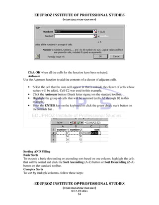 EDUPROZ INSTITUTE OF PROFESSIONAL STUDIES
                     (YOUR EDUCATION YOUR WAY)




   Click OK when all the cells for the function have been selected.
   Autosum
Use the Autosum function to add the contents of a cluster of adjacent cells.

   •   Select the cell that the sum will appear in that is outside the cluster of cells whose
       values will be added. Cell C2 was used in this example.
   •   Click the Autosum button (Greek letter sigma) on the standard toolbar.
   •   Highlight the group of cells that will be summed (cells A2 through B2 in this
       example).
   •   Press the ENTER key on the keyboard or click the green check mark button on
       the formula bar .




Sorting AND Filling
Basic Sorts
To execute a basic descending or ascending sort based on one column, highlight the cells
that will be sorted and click the Sort Ascending (A-Z) button or Sort Descending (Z-A)
button on the standard toolbar.
Complex Sorts
To sort by multiple columns, follow these steps:


                                84
        EDUPROZ INSTITUTE OF PROFESSIONAL STUDIES
                     (YOUR EDUCATION YOUR WAY)
                                       SEC-7, DWARKA
                                             84
 