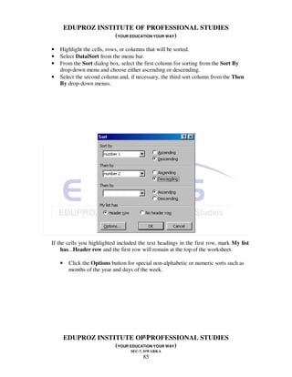 EDUPROZ INSTITUTE OF PROFESSIONAL STUDIES
                     (YOUR EDUCATION YOUR WAY)

•   Highlight the cells, rows, or columns that will be sorted.
•   Select Data|Sort from the menu bar.
•   From the Sort dialog box, select the first column for sorting from the Sort By
    drop-down menu and choose either ascending or descending.
•   Select the second column and, if necessary, the third sort column from the Then
    By drop-down menus.




If the cells you highlighted included the text headings in the first row, mark My list
     has...Header row and the first row will remain at the top of the worksheet.

    •    Click the Options button for special non-alphabetic or numeric sorts such as
         months of the year and days of the week.




                                85
        EDUPROZ INSTITUTE OF PROFESSIONAL STUDIES
                     (YOUR EDUCATION YOUR WAY)
                                   SEC-7, DWARKA
                                         85
 