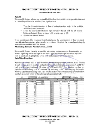 EDUPROZ INSTITUTE OF PROFESSIONAL STUDIES
                        (YOUR EDUCATION YOUR WAY)

Autofill
The Autofill feature allows you to quickly fill cells with repetitive or sequential data such
as chronological dates or numbers, and repeated text.

       •    Type the beginning number or date of an incrementing series or the text that
            will be repeated into a cell.
       •    Select the handle at the bottom, right corner of the cell with the left mouse
            button and drag it down as many cells as you want to fill.
       •    Release the mouse button.

If you want to autofill a column with cells displaying the same number or date you must
enter identical data to two adjacent cells in a column. Highlight the two cells and drag the
handle of the selection with the mouse.
Alternating Text and Numbers with Autofill

The Autofill feature can also be used for alternating text or numbers. For example, to
make a repeating list of the days of the week, type the seven days into seven adjacent
cells in a column. Highlight the seven cells and drag down with the mouse.
Autofilling Functions

Autofill can also be used to copy functions. In the example below, column A and column
B each contain lists of numbers and column C contains the sums of columns A and B for
each row. The function in cell C2 would be "=SUM(A2:B2)". This function can then be
copied to the remaining cells of column C by activating cell C2 and dragging the handle
down to fill in the remaining cells. The autofill feature will automatically update the row
numbers as shown below if the cells are reference relatively.




                                   87
           EDUPROZ INSTITUTE OF PROFESSIONAL STUDIES
                        (YOUR EDUCATION YOUR WAY)
                                       SEC-7, DWARKA
                                             87
 