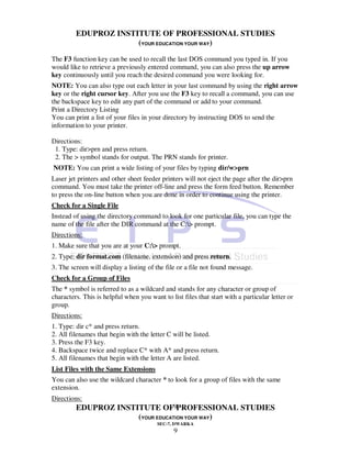 EDUPROZ INSTITUTE OF PROFESSIONAL STUDIES
                      (YOUR EDUCATION YOUR WAY)
The F3 function key can be used to recall the last DOS command you typed in. If you
would like to retrieve a previously entered command, you can also press the up arrow
key continuously until you reach the desired command you were looking for.
NOTE: You can also type out each letter in your last command by using the right arrow
key or the right cursor key. After you use the F3 key to recall a command, you can use
the backspace key to edit any part of the command or add to your command.
Print a Directory Listing
You can print a list of your files in your directory by instructing DOS to send the
information to your printer.

Directions:
 1. Type: dir>prn and press return.
 2. The > symbol stands for output. The PRN stands for printer.
NOTE: You can print a wide listing of your files by typing dir/w>prn
Laser jet printers and other sheet feeder printers will not eject the page after the dir>prn
command. You must take the printer off-line and press the form feed button. Remember
to press the on-line button when you are done in order to continue using the printer.
Check for a Single File
Instead of using the directory command to look for one particular file, you can type the
name of the file after the DIR command at the C:> prompt.
Directions:
1. Make sure that you are at your C:> prompt.
2. Type: dir format.com (filename. extension) and press return.
3. The screen will display a listing of the file or a file not found message.
Check for a Group of Files
The * symbol is referred to as a wildcard and stands for any character or group of
characters. This is helpful when you want to list files that start with a particular letter or
group.
Directions:
1. Type: dir c* and press return.
2. All filenames that begin with the letter C will be listed.
3. Press the F3 key.
4. Backspace twice and replace C* with A* and press return.
5. All filenames that begin with the letter A are listed.
List Files with the Same Extensions
You can also use the wildcard character * to look for a group of files with the same
extension.
Directions:
         EDUPROZ INSTITUTE OF9PROFESSIONAL STUDIES
                      (YOUR EDUCATION YOUR WAY)
                                         SEC-7, DWARKA
                                               9
 