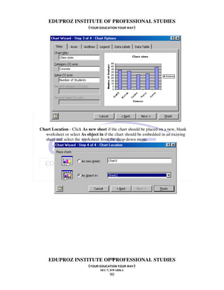 EDUPROZ INSTITUTE OF PROFESSIONAL STUDIES
                 (YOUR EDUCATION YOUR WAY)




Chart Location - Click As new sheet if the chart should be placed on a new, blank
  worksheet or select As object in if the chart should be embedded in an existing
  sheet and select the worksheet from the drop-down menu.




                            90
    EDUPROZ INSTITUTE OF PROFESSIONAL STUDIES
                 (YOUR EDUCATION YOUR WAY)
                                 SEC-7, DWARKA
                                      90
 