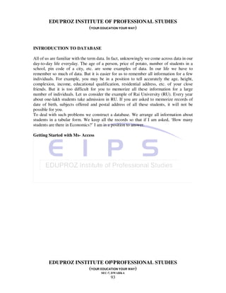 EDUPROZ INSTITUTE OF PROFESSIONAL STUDIES
                     (YOUR EDUCATION YOUR WAY)


INTRODUCTION TO DATABASE

All of us are familiar with the term data. In fact, unknowingly we come across data in our
day-to-day life everyday. The age of a person, price of potato, number of students in a
school, pin code of a city, etc. are some examples of data. In our life we have to
remember so much of data. But it is easier for us to remember all information for a few
individuals. For example, you may be in a position to tell accurately the age, height,
complexion, income, educational qualification, residential address, etc. of your close
friends. But it is too difficult for you to memorize all these information for a large
number of individuals. Let us consider the example of Rai University (RU). Every year
about one-lakh students take admission in RU. If you are asked to memorize records of
date of birth, subjects offered and postal address of all these students, it will not be
possible for you.
To deal with such problems we construct a database. We arrange all information about
students in a tabular form. We keep all the records so that if I am asked, ‘How many
students are there in Economics?’ I am in a position to answer.

Getting Started with Ms- Access




                                93
        EDUPROZ INSTITUTE OF PROFESSIONAL STUDIES
                     (YOUR EDUCATION YOUR WAY)
                                      SEC-7, DWARKA
                                           93
 