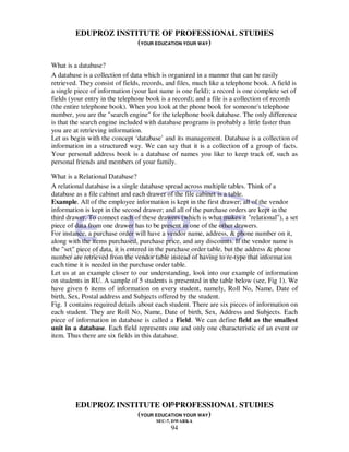EDUPROZ INSTITUTE OF PROFESSIONAL STUDIES
                      (YOUR EDUCATION YOUR WAY)

What is a database?
A database is a collection of data which is organized in a manner that can be easily
retrieved. They consist of fields, records, and files, much like a telephone book. A field is
a single piece of information (your last name is one field); a record is one complete set of
fields (your entry in the telephone book is a record); and a file is a collection of records
(the entire telephone book). When you look at the phone book for someone's telephone
number, you are the "search engine" for the telephone book database. The only difference
is that the search engine included with database programs is probably a little faster than
you are at retrieving information.
Let us begin with the concept ‘database’ and its management. Database is a collection of
information in a structured way. We can say that it is a collection of a group of facts.
Your personal address book is a database of names you like to keep track of, such as
personal friends and members of your family.

What is a Relational Database?
A relational database is a single database spread across multiple tables. Think of a
database as a file cabinet and each drawer of the file cabinet is a table.
Example. All of the employee information is kept in the first drawer; all of the vendor
information is kept in the second drawer; and all of the purchase orders are kept in the
third drawer. To connect each of these drawers (which is what makes it "relational"), a set
piece of data from one drawer has to be present in one of the other drawers.
For instance, a purchase order will have a vendor name, address, & phone number on it,
along with the items purchased, purchase price, and any discounts. If the vendor name is
the "set" piece of data, it is entered in the purchase order table, but the address & phone
number are retrieved from the vendor table instead of having to re-type that information
each time it is needed in the purchase order table.
Let us at an example closer to our understanding, look into our example of information
on students in RU. A sample of 5 students is presented in the table below (see, Fig 1). We
have given 6 items of information on every student, namely, Roll No, Name, Date of
birth, Sex, Postal address and Subjects offered by the student.
Fig. 1 contains required details about each student. There are six pieces of information on
each student. They are Roll No, Name, Date of birth, Sex, Address and Subjects. Each
piece of information in database is called a Field. We can define field as the smallest
unit in a database. Each field represents one and only one characteristic of an event or
item. Thus there are six fields in this database.




                                 94
         EDUPROZ INSTITUTE OF PROFESSIONAL STUDIES
                      (YOUR EDUCATION YOUR WAY)
                                       SEC-7, DWARKA
                                             94
 