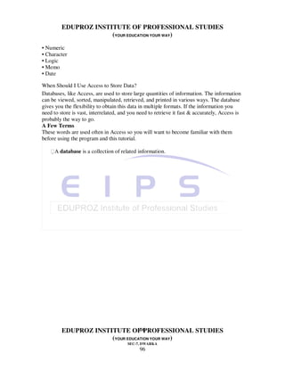 EDUPROZ INSTITUTE OF PROFESSIONAL STUDIES
                      (YOUR EDUCATION YOUR WAY)
• Numeric
• Character
• Logic
• Memo
• Date

When Should I Use Access to Store Data?
Databases, like Access, are used to store large quantities of information. The information
can be viewed, sorted, manipulated, retrieved, and printed in various ways. The database
gives you the flexibility to obtain this data in multiple formats. If the information you
need to store is vast, interrelated, and you need to retrieve it fast & accurately, Access is
probably the way to go.
A Few Terms
These words are used often in Access so you will want to become familiar with them
before using the program and this tutorial.

   A database is a collection of related information.




                                 96
         EDUPROZ INSTITUTE OF PROFESSIONAL STUDIES
                      (YOUR EDUCATION YOUR WAY)
                                        SEC-7, DWARKA
                                             96
 