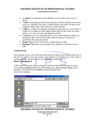 EDUPROZ INSTITUTE OF PROFESSIONAL STUDIES
                        (YOUR EDUCATION YOUR WAY)


       •    An object is a competition in the database such as a table, query, form, or
            macro.
       •    A table is a grouping of related data organized in fields (columns) and records
            (rows) on a datasheet. By using a common field in two tables, the data can be
            combined. Many tables can be stored in a single database.
       •    A field is a column on a datasheet and defines a data type for a set of values in
            a table. For a mailing list table might include fields for first name, last name,
            address, city, state, zip code, and telephone number.
       •    A record in a row on a datasheet and is a set of values defined by fields. In a
            mailing list table, each record would contain the data for one person as
            specified by the intersecting fields.
       •    Design View provides the tools for creating fields in a table.
       •    Datasheet View allows you to update, edit, and delete in formation from a
            table.

Getting Started

After opening Access, you will be presented with the window shown below. Select one of
the first two options if you are creating a new database or the third if you want to edit an
existing database. All three choices are explained in detail below.
Blank Access database

Unlike Word documents, Excel worksheets, and Power Point presentations, you must
save an Access database before you start working on it. After selecting "Blank Access
database", you will first be prompted to specify a location and
name for the database.




                                   97
           EDUPROZ INSTITUTE OF PROFESSIONAL STUDIES
                        (YOUR EDUCATION YOUR WAY)
                                       SEC-7, DWARKA
                                             97
 