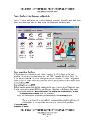 EDUPROZ INSTITUTE OF PROFESSIONAL STUDIES
                        (YOUR EDUCATION YOUR WAY)

Access database wizards, pages, and projects

Access' wizards and layout are existing database structures that only need data input.
Select a database type and click OK. Name the database on the next screen.




Open an existing database
If the database was opened recently on the computer, it will be listed on the main
window. Highlight the database name and click OK. Otherwise, highlight "More Files..."
in the list and click OK. From the subsequent window, click the "Look In:" drop-down
menu to find the folder where the database is located, highlight the database name in the
listing and click OK.
Converting to Access 2000
Before opening an existing file that was created in a previous version of Access, it must
first be converted to Access 2000 format. Convert a database by following these steps:
     Open Access and select Tools|Database Utilities|Convert Database|To Current
         Access Database Version from the menu bar.
     Select the database that should be converted and click the Convert button.

       •  The new version will be a completely separate database and the old one will
          remain intact so you must then name the new version of the database.
2.Screen Layout
Database Window
                                   98
           EDUPROZ INSTITUTE OF PROFESSIONAL STUDIES
                        (YOUR EDUCATION YOUR WAY)
                                      SEC-7, DWARKA
                                           98
 