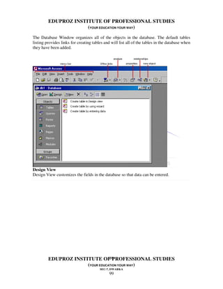 EDUPROZ INSTITUTE OF PROFESSIONAL STUDIES
                      (YOUR EDUCATION YOUR WAY)
The Database Window organizes all of the objects in the database. The default tables
listing provides links for creating tables and will list all of the tables in the database when
they have been added.




Design View
Design View customizes the fields in the database so that data can be entered.




                                 99
         EDUPROZ INSTITUTE OF PROFESSIONAL STUDIES
                      (YOUR EDUCATION YOUR WAY)
                                        SEC-7, DWARKA
                                              99
 