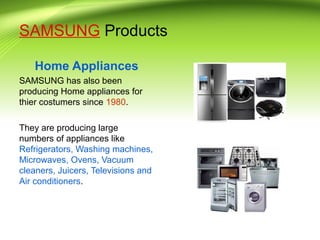 SAMSUNG Products
Home Appliances
SAMSUNG has also been
producing Home appliances for
thier costumers since 1980.
They are producing large
numbers of appliances like
Refrigerators, Washing machines,
Microwaves, Ovens, Vacuum
cleaners, Juicers, Televisions and
Air conditioners.
 
