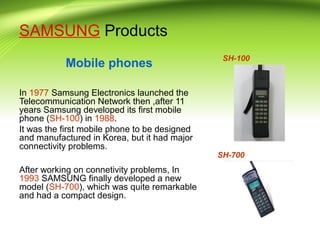 SAMSUNG Products
Mobile phones
In 1977 Samsung Electronics launched the
Telecommunication Network then ,after 11
years Samsung developed its first mobile
phone (SH-100) in 1988.
It was the first mobile phone to be designed
and manufactured in Korea, but it had major
connectivity problems.
After working on connetivity problems, In
1993 SAMSUNG finally developed a new
model (SH-700), which was quite remarkable
and had a compact design.
SH-100
SH-700
 