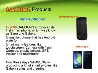 SAMSUNG Products
Smart phones
In 2009 SAMSUNG introduced its
first smart phone, which was known
as Samsung Galaxy.
It was first phone that has Android
plate form.
It had many features like
touchscreen, Camera with flash,
Compas, gravity sensor, GPS
tracker and muchmore.
Now these days SAMSUNG is
producing a lot of smart phones like
Galaxy series and J-series.
Samsung Galaxy
Samsung a7
 