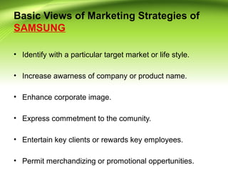 Basic Views of Marketing Strategies of
SAMSUNG
• Identify with a particular target market or life style.
• Increase awarness of company or product name.
• Enhance corporate image.
• Express commetment to the comunity.
• Entertain key clients or rewards key employees.
• Permit merchandizing or promotional oppertunities.
 
