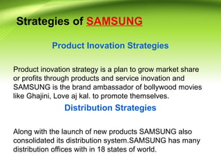 Strategies of SAMSUNG
Product Inovation Strategies
Product inovation strategy is a plan to grow market share
or profits through products and service inovation and
SAMSUNG is the brand ambassador of bollywood movies
like Ghajini, Love aj kal. to promote themselves.
Distribution Strategies
Along with the launch of new products SAMSUNG also
consolidated its distribution system.SAMSUNG has many
distribution offices with in 18 states of world.
 
