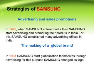 Strategies of SAMSUNG
Advertising and sales promotions
In 1995, when SAMSUNG entered India then SAMSUNG
start advertising and promoting their produts in India.For
this SAMSUNG esteblished many advertising offices in
India.
The making of a global brand
In 1993 SAMSUNG start globalization themselves through
advertising for this purpose SAMSUNG changed its logo.
 