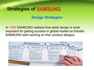 Strategies of SAMSUNG
Design Strategies
In 1993 SAMSUNG realized that sleek design is most
important for getting success in global market so therefor
SAMSUNG start working on their product designs.
 