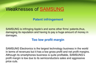 Weaknesses of SAMSUNG
Patent infringement
SAMSUNG is infringing Apple’s and some other firms’ patents,thus,
damaging its reputation and having to pay a huge amount of money in
damages.
Too low profit margin
SAMSUNG Electronics is the largest technology business in the world
in terms of revenues but it has a low gross profit and net profit margins.
Although its smartphones business is quite profitable, SAMSUNG’s
profit margin is low due to its semiconductors sales and aggressive
price cuts.
 