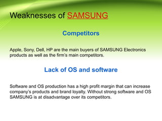 Weaknesses of SAMSUNG
Competitors
Apple, Sony, Dell, HP are the main buyers of SAMSUNG Electronics
products as well as the firm’s main competitors.
Lack of OS and software
Software and OS production has a high profit margin that can increase
company’s products and brand loyalty. Without strong software and OS
SAMSUNG is at disadvantage over its competitors.
 