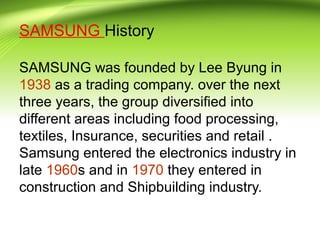 SAMSUNG History
SAMSUNG was founded by Lee Byung in
1938 as a trading company. over the next
three years, the group diversified into
different areas including food processing,
textiles, Insurance, securities and retail .
Samsung entered the electronics industry in
late 1960s and in 1970 they entered in
construction and Shipbuilding industry.
 