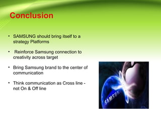 Conclusion
• SAMSUNG should bring itself to a
strategy Platforms
• Reinforce Samsung connection to
creativity across target
• Bring Samsung brand to the center of
communication
• Think communication as Cross line -
not On & Off line
 