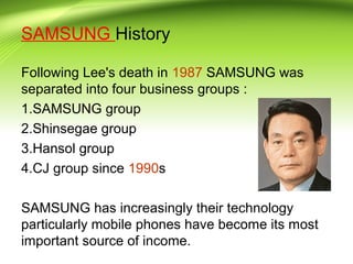 SAMSUNG History
Following Lee's death in 1987 SAMSUNG was
separated into four business groups :
1.SAMSUNG group
2.Shinsegae group
3.Hansol group
4.CJ group since 1990s
SAMSUNG has increasingly their technology
particularly mobile phones have become its most
important source of income.
 