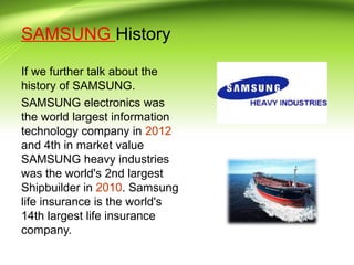 SAMSUNG History
If we further talk about the
history of SAMSUNG.
SAMSUNG electronics was
the world largest information
technology company in 2012
and 4th in market value
SAMSUNG heavy industries
was the world's 2nd largest
Shipbuilder in 2010. Samsung
life insurance is the world's
14th largest life insurance
company.
 