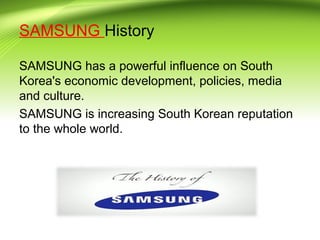 SAMSUNG History
SAMSUNG has a powerful influence on South
Korea's economic development, policies, media
and culture.
SAMSUNG is increasing South Korean reputation
to the whole world.
 