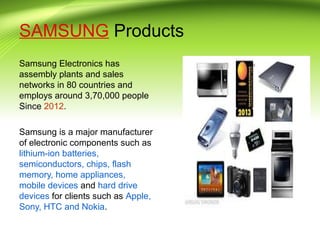SAMSUNG Products
Samsung Electronics has
assembly plants and sales
networks in 80 countries and
employs around 3,70,000 people
Since 2012.
Samsung is a major manufacturer
of electronic components such as
lithium-ion batteries,
semiconductors, chips, flash
memory, home appliances,
mobile devices and hard drive
devices for clients such as Apple,
Sony, HTC and Nokia.
 