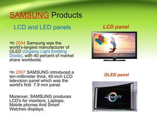 SAMSUNG Products
LCD and LED panels
•In 2004 Samsung was the
world's-largest manufacturer of
OLED (Organic Light Emitting
Diode), with 40 percent of market
share worldwide.
•In 2007 SAMSUNG introduced a
ten-millimeter thick, 40-inch LCD
television panel which was the
world's first 7.9 mm panel.
Moreover, SAMSUNG produces
LCD's for monitors, Laptops,
Mobile phones And Smart
Watches displays.
LCD panel
OLED panel
 