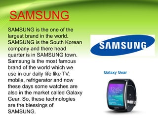 SAMSUNG
SAMSUNG is the one of the
largest brand in the world.
SAMSUNG is the South Korean
company and there head
quarter is in SAMSUNG town.
Samsung is the most famous
brand of the world which we
use in our daily life like TV,
mobile, refrigerator and now
these days some watches are
also in the market called Galaxy
Gear. So, these technologies
are the blessings of
SAMSUNG.
Galaxy Gear
 