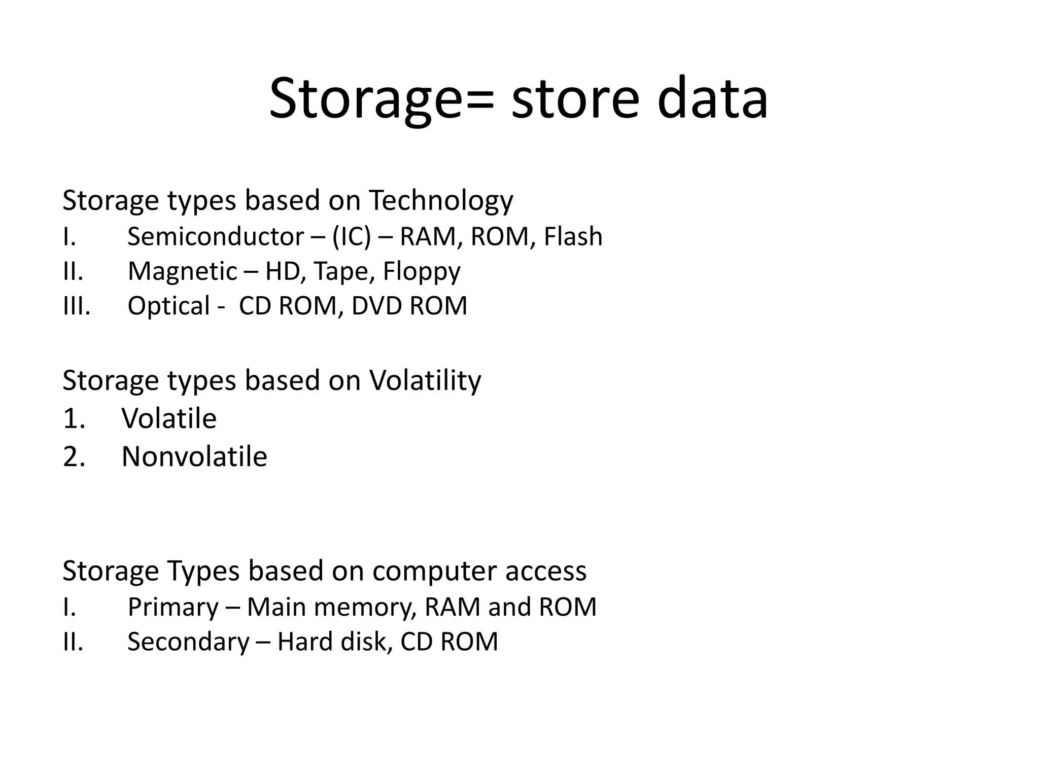 Storage= store data
Storage types based on Technology
I.
II.
III.

Semiconductor – (IC) – RAM, ROM, Flash
Magnetic – HD, Tape, Floppy
Optical - CD ROM, DVD ROM

Storage types based on Volatility
1. Volatile
2. Nonvolatile

Storage Types based on computer access
I.
II.

Primary – Main memory, RAM and ROM
Secondary – Hard disk, CD ROM

 