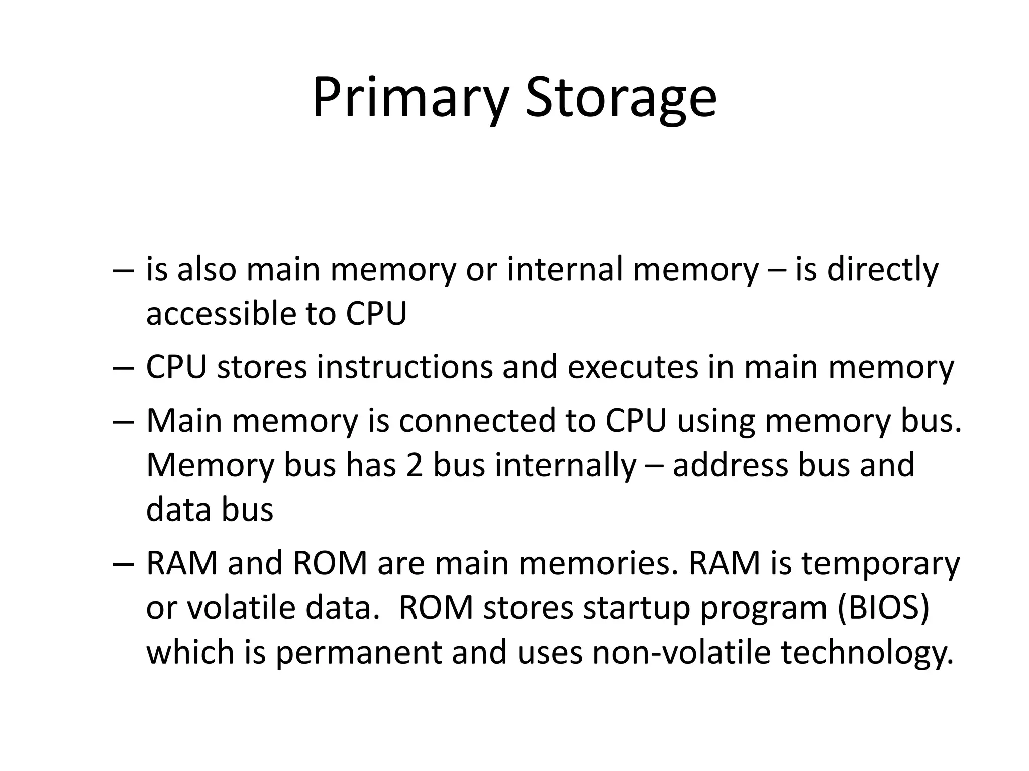 Primary Storage
– is also main memory or internal memory – is directly
accessible to CPU
– CPU stores instructions and executes in main memory
– Main memory is connected to CPU using memory bus.
Memory bus has 2 bus internally – address bus and
data bus
– RAM and ROM are main memories. RAM is temporary
or volatile data. ROM stores startup program (BIOS)
which is permanent and uses non-volatile technology.

 