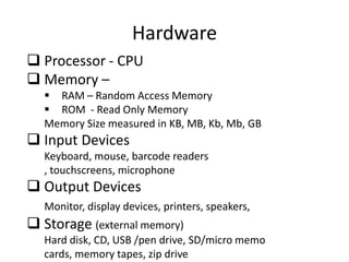 Hardware
 Processor - CPU
 Memory –
 RAM – Random Access Memory
 ROM - Read Only Memory
Memory Size measured in KB, MB, Kb, Mb, GB

 Input Devices
Keyboard, mouse, barcode readers
, touchscreens, microphone

 Output Devices
Monitor, display devices, printers, speakers,

 Storage (external memory)
Hard disk, CD, USB /pen drive, SD/micro memo
cards, memory tapes, zip drive

 