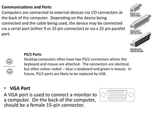 Communications and Ports
Computers are connected to external devices via I/O connectors at
the back of the computer. Depending on the device being
connected and the cable being used, the device may be connected
via a serial port (either 9 or 25 pin connector) or via a 25 pin parallel
port.

PS/2 Ports
Desktop computers often have two PS/2 connectors where the
keyboard and mouse are attached. The connectors are identical,
but often colour coded -- blue is keyboard and green is mouse. In
future, PS/2 ports are likely to be replaced by USB.

• VGA Port
A VGA port is used to connect a monitor to
a computer. On the back of the computer,
should be a female 15-pin connector.

 