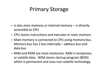 Primary Storage
– is also main memory or internal memory – is directly
accessible to CPU
– CPU stores instructions and executes in main memory
– Main memory is connected to CPU using memory bus.
Memory bus has 2 bus internally – address bus and
data bus
– RAM and ROM are main memories. RAM is temporary
or volatile data. ROM stores startup program (BIOS)
which is permanent and uses non-volatile technology.

 