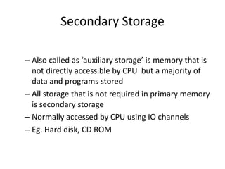Secondary Storage
– Also called as ‘auxiliary storage’ is memory that is
not directly accessible by CPU but a majority of
data and programs stored
– All storage that is not required in primary memory
is secondary storage
– Normally accessed by CPU using IO channels
– Eg. Hard disk, CD ROM

 