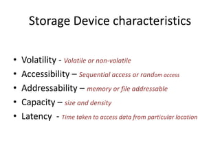 Storage Device characteristics
•
•
•
•
•

Volatility - Volatile or non-volatile
Accessibility – Sequential access or random access
Addressability – memory or file addressable
Capacity – size and density
Latency - Time taken to access data from particular location

 
