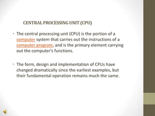 CENTRAL PROCESSING UNIT (CPU)
• The central processing unit (CPU) is the portion of a
computer system that carries out the instructions of a
computer program, and is the primary element carrying
out the computer's functions.
• The form, design and implementation of CPUs have
changed dramatically since the earliest examples, but
their fundamental operation remains much the same.

 