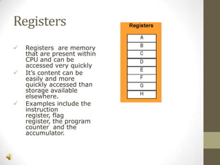 Registers






Registers are memory
that are present within
CPU and can be
accessed very quickly
It’s content can be
easily and more
quickly accessed than
storage available
elsewhere.
Examples include the
instruction
register, flag
register, the program
counter and the
accumulator.

 