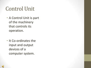 Control Unit
• A Control Unit is part
of the machinery
that controls its
operation.

• It Co-ordinates the
input and output
devices of a
computer system.

 