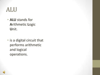 ALU
• ALU stands for
Arithmetic Logic
Unit.
• is a digital circuit that
performs arithmetic
and logical
operations.

 