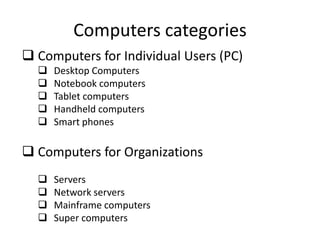 Computers categories
 Computers for Individual Users (PC)






Desktop Computers
Notebook computers
Tablet computers
Handheld computers
Smart phones

 Computers for Organizations





Servers
Network servers
Mainframe computers
Super computers

 