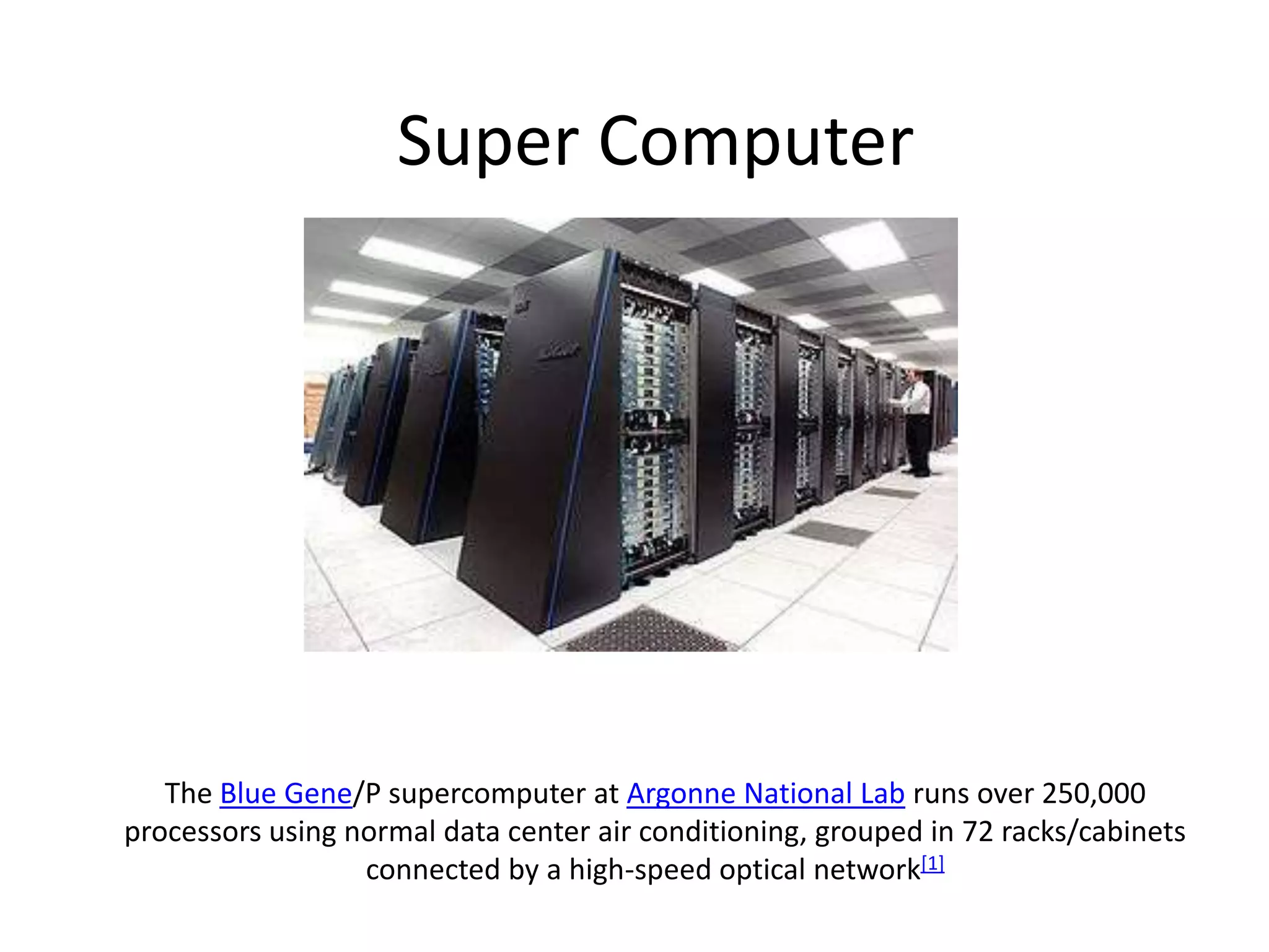 Super Computer

The Blue Gene/P supercomputer at Argonne National Lab runs over 250,000
processors using normal data center air conditioning, grouped in 72 racks/cabinets
connected by a high-speed optical network[1]

 
