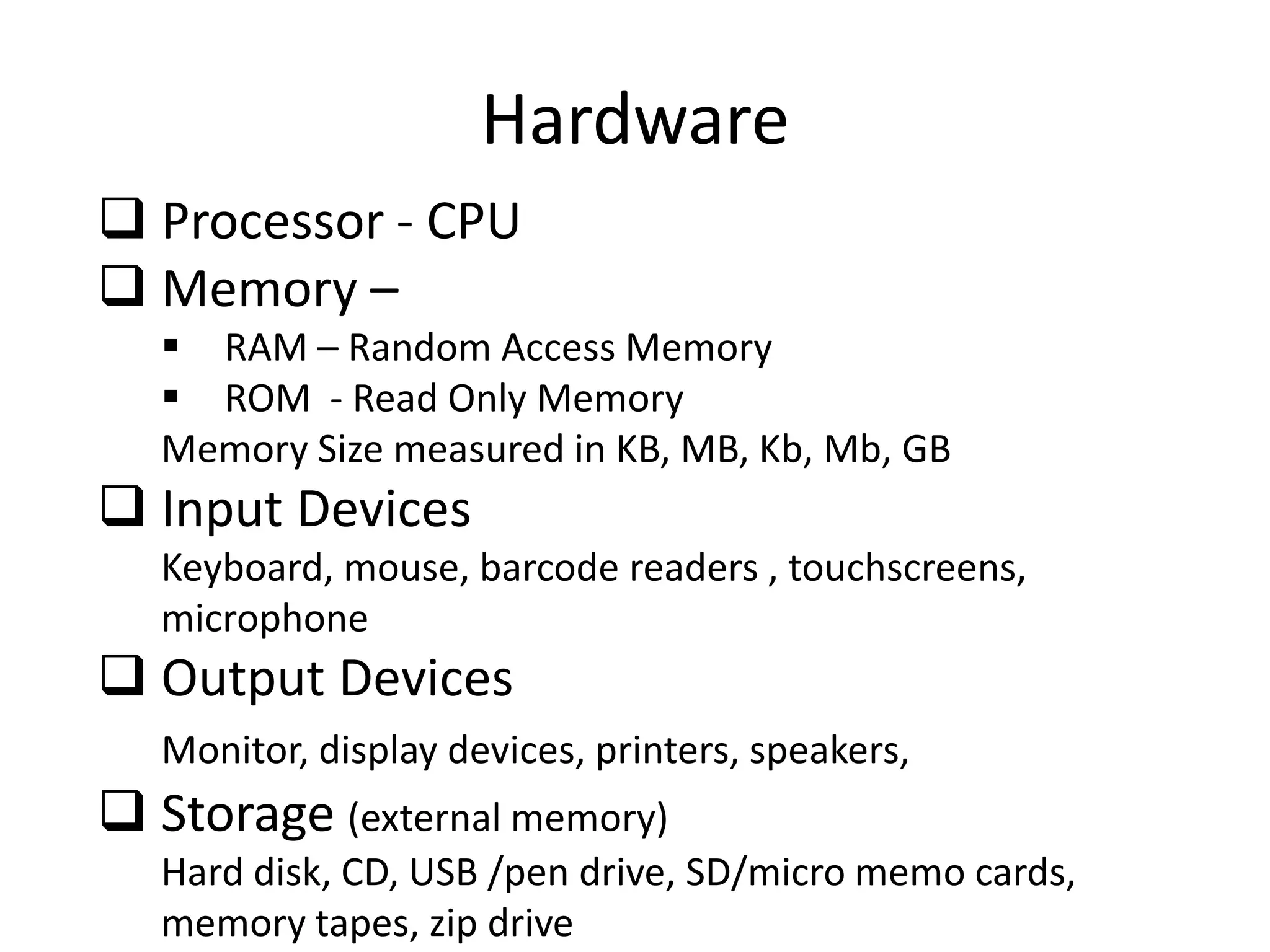 Hardware
 Processor - CPU
 Memory –
 RAM – Random Access Memory
 ROM - Read Only Memory
Memory Size measured in KB, MB, Kb, Mb, GB

 Input Devices
Keyboard, mouse, barcode readers , touchscreens,
microphone

 Output Devices
Monitor, display devices, printers, speakers,

 Storage (external memory)
Hard disk, CD, USB /pen drive, SD/micro memo cards,
memory tapes, zip drive

 