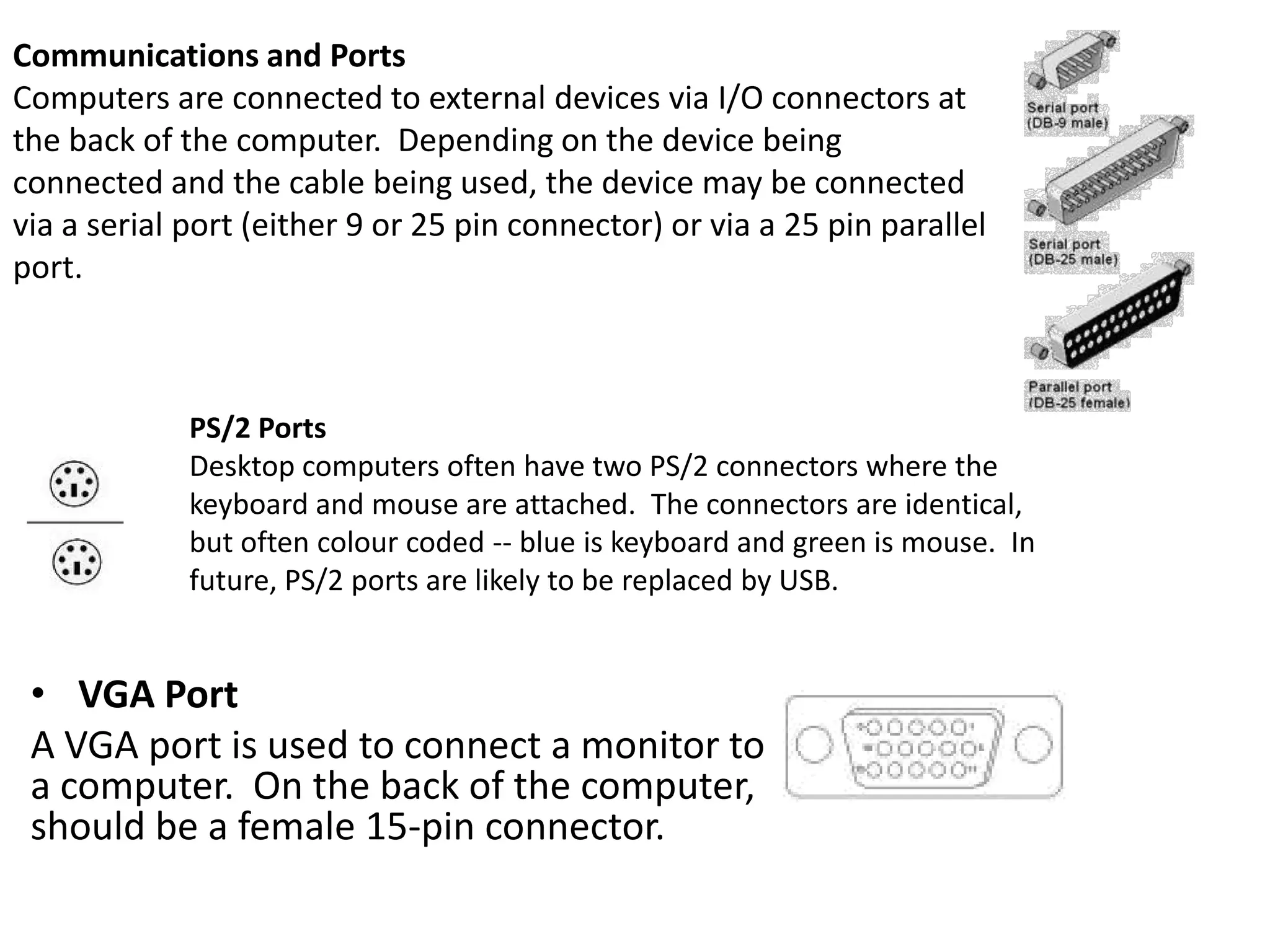 Communications and Ports
Computers are connected to external devices via I/O connectors at
the back of the computer. Depending on the device being
connected and the cable being used, the device may be connected
via a serial port (either 9 or 25 pin connector) or via a 25 pin parallel
port.

PS/2 Ports
Desktop computers often have two PS/2 connectors where the
keyboard and mouse are attached. The connectors are identical,
but often colour coded -- blue is keyboard and green is mouse. In
future, PS/2 ports are likely to be replaced by USB.

• VGA Port
A VGA port is used to connect a monitor to
a computer. On the back of the computer,
should be a female 15-pin connector.

 