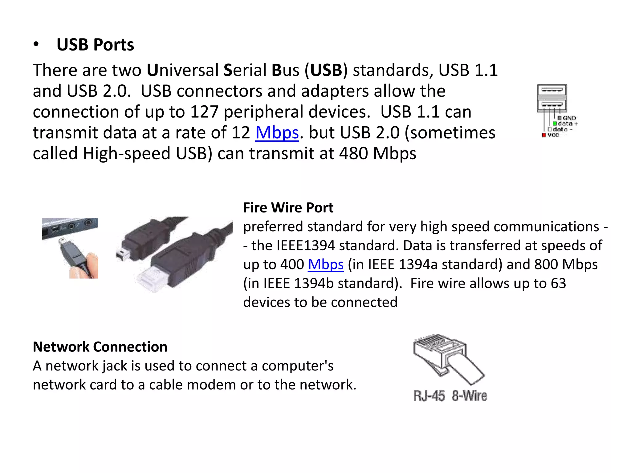 • USB Ports
There are two Universal Serial Bus (USB) standards, USB 1.1
and USB 2.0. USB connectors and adapters allow the
connection of up to 127 peripheral devices. USB 1.1 can
transmit data at a rate of 12 Mbps. but USB 2.0 (sometimes
called High-speed USB) can transmit at 480 Mbps
Fire Wire Port
preferred standard for very high speed communications - the IEEE1394 standard. Data is transferred at speeds of
up to 400 Mbps (in IEEE 1394a standard) and 800 Mbps
(in IEEE 1394b standard). Fire wire allows up to 63
devices to be connected
Network Connection
A network jack is used to connect a computer's
network card to a cable modem or to the network.

 