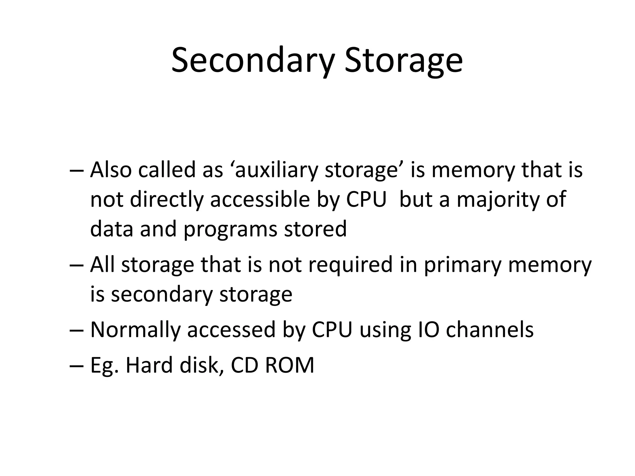 Secondary Storage
– Also called as ‘auxiliary storage’ is memory that is
not directly accessible by CPU but a majority of
data and programs stored
– All storage that is not required in primary memory
is secondary storage
– Normally accessed by CPU using IO channels
– Eg. Hard disk, CD ROM

 