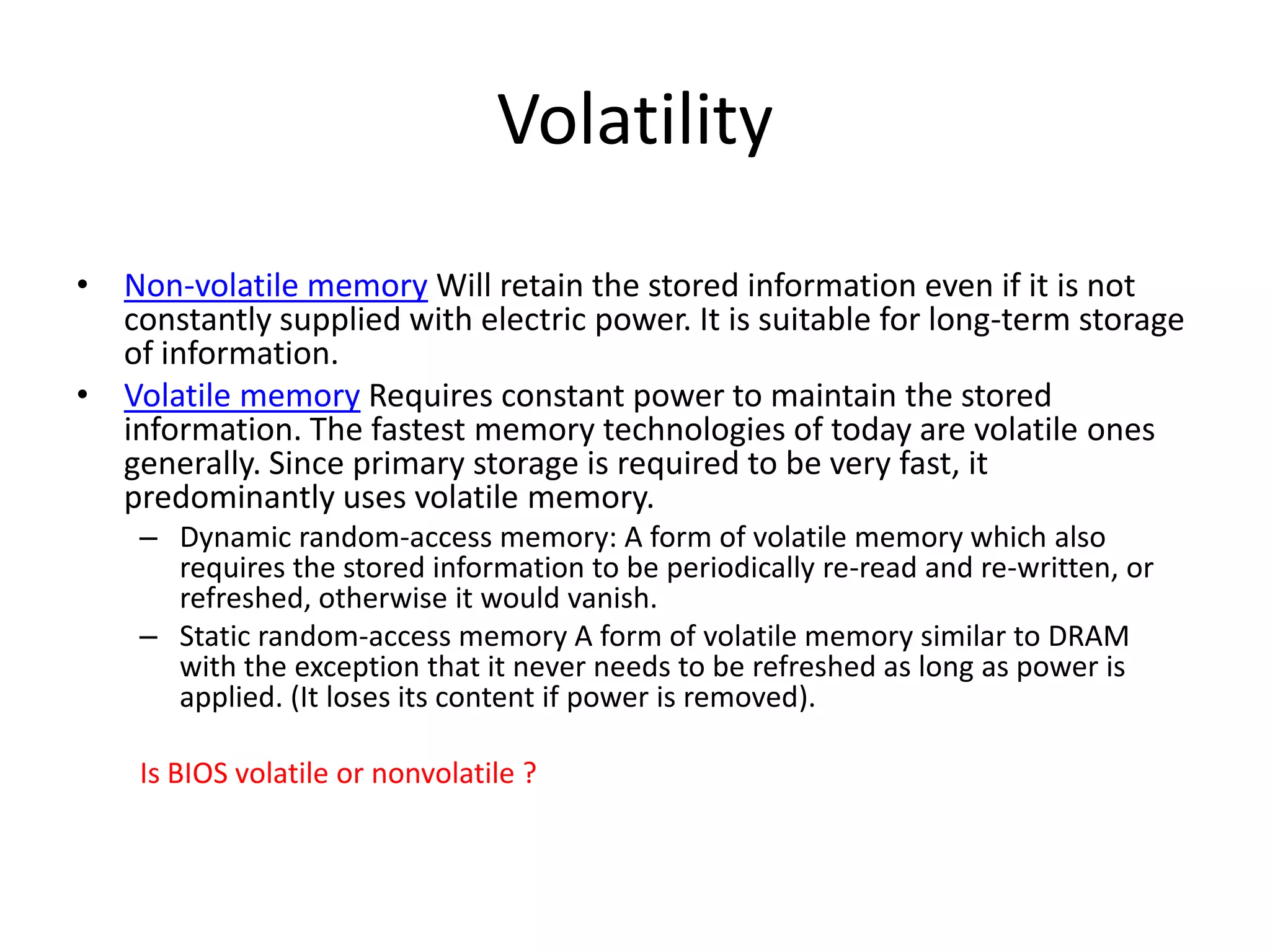 Volatility
• Non-volatile memory Will retain the stored information even if it is not
constantly supplied with electric power. It is suitable for long-term storage
of information.
• Volatile memory Requires constant power to maintain the stored
information. The fastest memory technologies of today are volatile ones
generally. Since primary storage is required to be very fast, it
predominantly uses volatile memory.
– Dynamic random-access memory: A form of volatile memory which also
requires the stored information to be periodically re-read and re-written, or
refreshed, otherwise it would vanish.
– Static random-access memory A form of volatile memory similar to DRAM
with the exception that it never needs to be refreshed as long as power is
applied. (It loses its content if power is removed).
Is BIOS volatile or nonvolatile ?

 